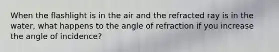 When the flashlight is in the air and the refracted ray is in the water, what happens to the angle of refraction if you increase the angle of incidence?