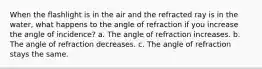 When the flashlight is in the air and the refracted ray is in the water, what happens to the angle of refraction if you increase the angle of incidence? a. The angle of refraction increases. b. The angle of refraction decreases. c. The angle of refraction stays the same.