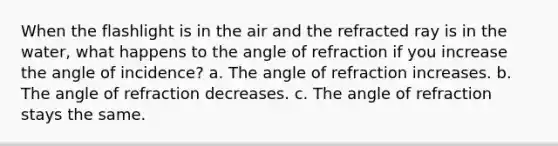 When the flashlight is in the air and the refracted ray is in the water, what happens to the angle of refraction if you increase the angle of incidence? a. The angle of refraction increases. b. The angle of refraction decreases. c. The angle of refraction stays the same.