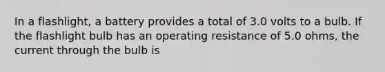 In a flashlight, a battery provides a total of 3.0 volts to a bulb. If the flashlight bulb has an operating resistance of 5.0 ohms, the current through the bulb is