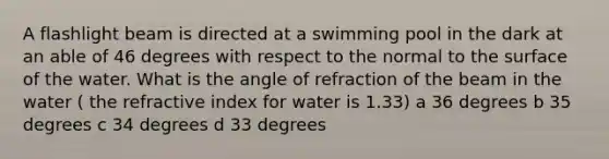 A flashlight beam is directed at a swimming pool in the dark at an able of 46 degrees with respect to the normal to the surface of the water. What is the angle of refraction of the beam in the water ( the refractive index for water is 1.33) a 36 degrees b 35 degrees c 34 degrees d 33 degrees