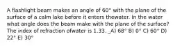 A flashlight beam makes an angle of 60° with the plane of the surface of a calm lake before it enters thewater. In the water what angle does the beam make with the plane of the surface? The index of refraction ofwater is 1.33. _A) 68° B) 0° C) 60° D) 22° E) 30°