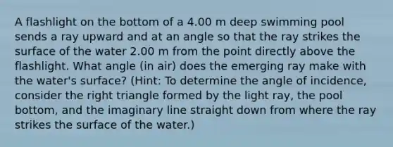 A flashlight on the bottom of a 4.00 m deep swimming pool sends a ray upward and at an angle so that the ray strikes the surface of the water 2.00 m from the point directly above the flashlight. What angle (in air) does the emerging ray make with the water's surface? (Hint: To determine the angle of incidence, consider the right triangle formed by the light ray, the pool bottom, and the imaginary line straight down from where the ray strikes the surface of the water.)