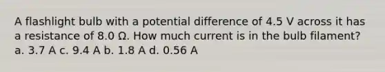 A flashlight bulb with a potential difference of 4.5 V across it has a resistance of 8.0 Ω. How much current is in the bulb filament? a. 3.7 A c. 9.4 A b. 1.8 A d. 0.56 A