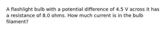 A flashlight bulb with a <a href='https://www.questionai.com/knowledge/kpvvI93e4q-potential-difference' class='anchor-knowledge'>potential difference</a> of 4.5 V across it has a resistance of 8.0 ohms. How much current is in the bulb filament?