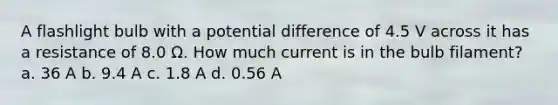 A flashlight bulb with a potential difference of 4.5 V across it has a resistance of 8.0 Ω. How much current is in the bulb filament? a. 36 A b. 9.4 A c. 1.8 A d. 0.56 A