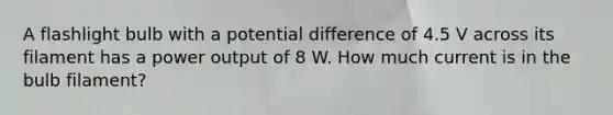 A flashlight bulb with a potential difference of 4.5 V across its filament has a power output of 8 W. How much current is in the bulb filament?