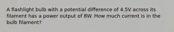 A flashlight bulb with a potential difference of 4.5V across its filament has a power output of 8W. How much current is in the bulb filament?