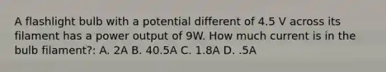 A flashlight bulb with a potential different of 4.5 V across its filament has a power output of 9W. How much current is in the bulb filament?: A. 2A B. 40.5A C. 1.8A D. .5A