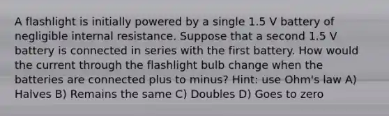 A flashlight is initially powered by a single 1.5 V battery of negligible internal resistance. Suppose that a second 1.5 V battery is connected in series with the first battery. How would the current through the flashlight bulb change when the batteries are connected plus to minus? Hint: use Ohm's law A) Halves B) Remains the same C) Doubles D) Goes to zero