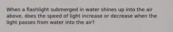 When a flashlight submerged in water shines up into the air above, does the speed of light increase or decrease when the light passes from water into the air?