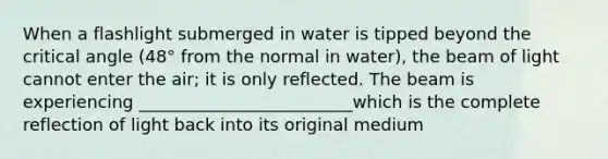 When a flashlight submerged in water is tipped beyond the critical angle (48° from the normal in water), the beam of light cannot enter the air; it is only reflected. The beam is experiencing _________________________which is the complete reflection of light back into its original medium