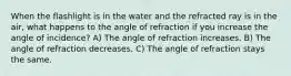 When the flashlight is in the water and the refracted ray is in the air, what happens to the angle of refraction if you increase the angle of incidence? A) The angle of refraction increases. B) The angle of refraction decreases. C) The angle of refraction stays the same.