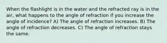 When the flashlight is in the water and the refracted ray is in the air, what happens to the angle of refraction if you increase the angle of incidence? A) The angle of refraction increases. B) The angle of refraction decreases. C) The angle of refraction stays the same.