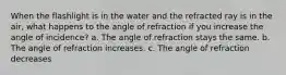 When the flashlight is in the water and the refracted ray is in the air, what happens to the angle of refraction if you increase the angle of incidence? a. The angle of refraction stays the same. b. The angle of refraction increases. c. The angle of refraction decreases