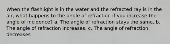 When the flashlight is in the water and the refracted ray is in the air, what happens to the angle of refraction if you increase the angle of incidence? a. The angle of refraction stays the same. b. The angle of refraction increases. c. The angle of refraction decreases