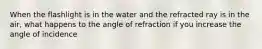 When the flashlight is in the water and the refracted ray is in the air, what happens to the angle of refraction if you increase the angle of incidence