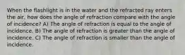 When the flashlight is in the water and the refracted ray enters the air, how does the angle of refraction compare with the angle of incidence? A) The angle of refraction is equal to the angle of incidence. B) The angle of refraction is greater than the angle of incidence. C) The angle of refraction is smaller than the angle of incidence.