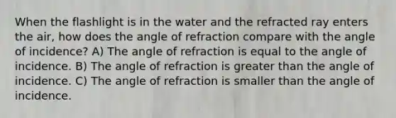 When the flashlight is in the water and the refracted ray enters the air, how does the angle of refraction compare with the angle of incidence? A) The angle of refraction is equal to the angle of incidence. B) The angle of refraction is greater than the angle of incidence. C) The angle of refraction is smaller than the angle of incidence.