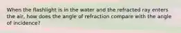 When the flashlight is in the water and the refracted ray enters the air, how does the angle of refraction compare with the angle of incidence?