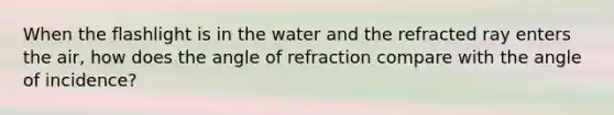 When the flashlight is in the water and the refracted ray enters the air, how does the angle of refraction compare with the angle of incidence?