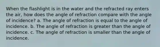 When the flashlight is in the water and the refracted ray enters the air, how does the angle of refraction compare with the angle of incidence? a. The angle of refraction is equal to the angle of incidence. b. The angle of refraction is greater than the angle of incidence. c. The angle of refraction is smaller than the angle of incidence.