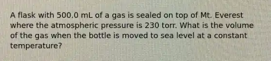 A flask with 500.0 mL of a gas is sealed on top of Mt. Everest where the atmospheric pressure is 230 torr. What is the volume of the gas when the bottle is moved to sea level at a constant temperature?