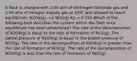 A flask is charged with 3.00 atm of dinitrogen tetroxide gas and 2.00 atm of nitrogen dioxide gas at 25ºC and allowed to reach equilibrium. N2O4(g)-->2 NO2(g) Kp = 0.316 Which of the following best describes the system within the flask once equilibrium has been established? The rate of the decomposition of N2O4(g) is equal to the rate of formation of NO2(g). The partial pressure of N2O4(g) is equal to the partial pressure of NO2(g). The rate of the decomposition of N2O4(g) is greater than the rate of formation of NO2(g). The rate of the decomposition of N2O4(g) is less than the rate of formation of NO2(g).