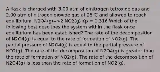 A flask is charged with 3.00 atm of dinitrogen tetroxide gas and 2.00 atm of nitrogen dioxide gas at 25ºC and allowed to reach equilibrium. N2O4(g)-->2 NO2(g) Kp = 0.316 Which of the following best describes the system within the flask once equilibrium has been established? The rate of the decomposition of N2O4(g) is equal to the rate of formation of NO2(g). The partial pressure of N2O4(g) is equal to the partial pressure of NO2(g). The rate of the decomposition of N2O4(g) is greater than the rate of formation of NO2(g). The rate of the decomposition of N2O4(g) is less than the rate of formation of NO2(g).