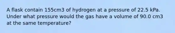 A flask contain 155cm3 of hydrogen at a pressure of 22.5 kPa. Under what pressure would the gas have a volume of 90.0 cm3 at the same temperature?