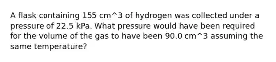 A flask containing 155 cm^3 of hydrogen was collected under a pressure of 22.5 kPa. What pressure would have been required for the volume of the gas to have been 90.0 cm^3 assuming the same temperature?