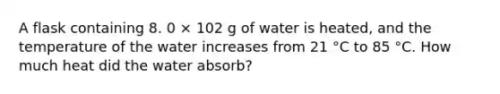 A flask containing 8. 0 × 102 g of water is heated, and the temperature of the water increases from 21 °C to 85 °C. How much heat did the water absorb?