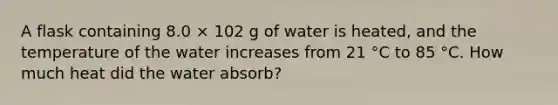 A flask containing 8.0 × 102 g of water is heated, and the temperature of the water increases from 21 °C to 85 °C. How much heat did the water absorb?