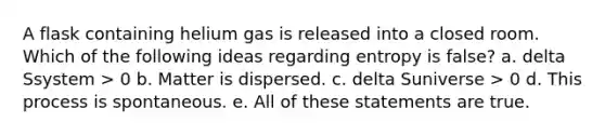 A flask containing helium gas is released into a closed room. Which of the following ideas regarding entropy is false? a. delta Ssystem > 0 b. Matter is dispersed. c. delta Suniverse > 0 d. This process is spontaneous. e. All of these statements are true.