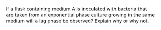 If a flask containing medium A is inoculated with bacteria that are taken from an exponential phase culture growing in the same medium will a lag phase be observed? Explain why or why not.