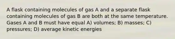 A flask containing molecules of gas A and a separate flask containing molecules of gas B are both at the same temperature. Gases A and B must have equal A) volumes; B) masses; C) pressures; D) average kinetic energies