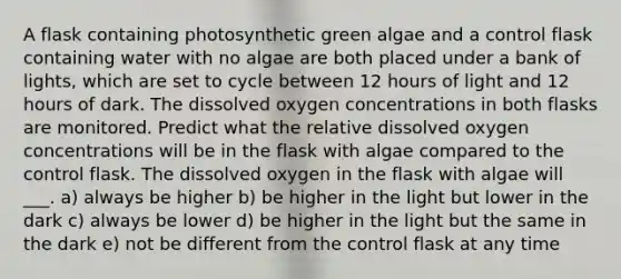 A flask containing photosynthetic green algae and a control flask containing water with no algae are both placed under a bank of lights, which are set to cycle between 12 hours of light and 12 hours of dark. The dissolved oxygen concentrations in both flasks are monitored. Predict what the relative dissolved oxygen concentrations will be in the flask with algae compared to the control flask. The dissolved oxygen in the flask with algae will ___. a) always be higher b) be higher in the light but lower in the dark c) always be lower d) be higher in the light but the same in the dark e) not be different from the control flask at any time