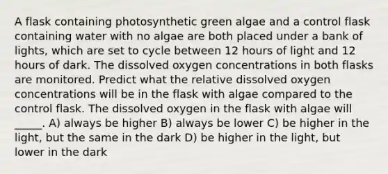 A flask containing photosynthetic green algae and a control flask containing water with no algae are both placed under a bank of lights, which are set to cycle between 12 hours of light and 12 hours of dark. The dissolved oxygen concentrations in both flasks are monitored. Predict what the relative dissolved oxygen concentrations will be in the flask with algae compared to the control flask. The dissolved oxygen in the flask with algae will _____. A) always be higher B) always be lower C) be higher in the light, but the same in the dark D) be higher in the light, but lower in the dark