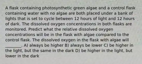 A flask containing photosynthetic green algae and a control flask containing water with no algae are both placed under a bank of lights that is set to cycle between 12 hours of light and 12 hours of dark. The dissolved oxygen concentrations in both flasks are monitored. Predict what the relative dissolved oxygen concentrations will be in the flask with algae compared to the control flask. The dissolved oxygen in the flask with algae will ________. A) always be higher B) always be lower C) be higher in the light, but the same in the dark D) be higher in the light, but lower in the dark