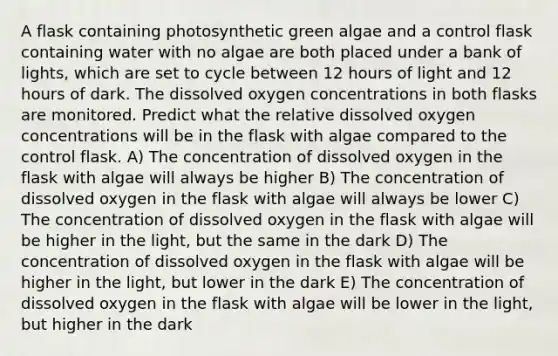 A flask containing photosynthetic green algae and a control flask containing water with no algae are both placed under a bank of lights, which are set to cycle between 12 hours of light and 12 hours of dark. The dissolved oxygen concentrations in both flasks are monitored. Predict what the relative dissolved oxygen concentrations will be in the flask with algae compared to the control flask. A) The concentration of dissolved oxygen in the flask with algae will always be higher B) The concentration of dissolved oxygen in the flask with algae will always be lower C) The concentration of dissolved oxygen in the flask with algae will be higher in the light, but the same in the dark D) The concentration of dissolved oxygen in the flask with algae will be higher in the light, but lower in the dark E) The concentration of dissolved oxygen in the flask with algae will be lower in the light, but higher in the dark