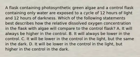 A flask containing photosynthetic green algae and a control flask containing only water are exposed to a cycle of 12 hours of light and 12 hours of darkness. Which of the following statements best describes how the relative dissolved oxygen concentration in the flask with algae will compare to the control flask? A. It will always be higher in the control. B. It will always be lower in the control. C. It will be lower in the control in the light, but the same in the dark. D. It will be lower in the control in the light, but higher in the control in the dark.