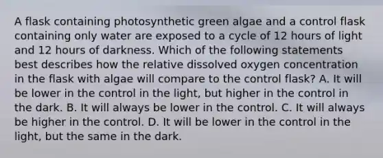 A flask containing photosynthetic green algae and a control flask containing only water are exposed to a cycle of 12 hours of light and 12 hours of darkness. Which of the following statements best describes how the relative dissolved oxygen concentration in the flask with algae will compare to the control flask? A. It will be lower in the control in the light, but higher in the control in the dark. B. It will always be lower in the control. C. It will always be higher in the control. D. It will be lower in the control in the light, but the same in the dark.