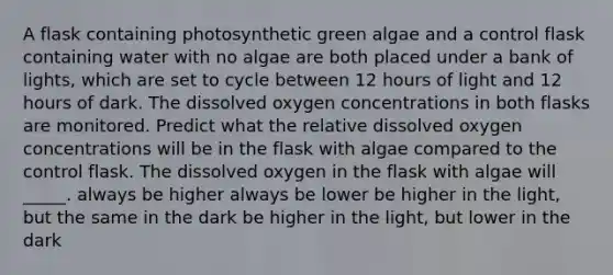 A flask containing photosynthetic green algae and a control flask containing water with no algae are both placed under a bank of lights, which are set to cycle between 12 hours of light and 12 hours of dark. The dissolved oxygen concentrations in both flasks are monitored. Predict what the relative dissolved oxygen concentrations will be in the flask with algae compared to the control flask. The dissolved oxygen in the flask with algae will _____. always be higher always be lower be higher in the light, but the same in the dark be higher in the light, but lower in the dark