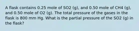 A flask contains 0.25 mole of SO2 (g), and 0.50 mole of CH4 (g), and 0.50 mole of O2 (g). The total pressure of the gases in the flask is 800 mm Hg. What is the partial pressure of the SO2 (g) in the flask?