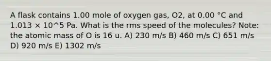 A flask contains 1.00 mole of oxygen gas, O2, at 0.00 °C and 1.013 × 10^5 Pa. What is the rms speed of the molecules? Note: the atomic mass of O is 16 u. A) 230 m/s B) 460 m/s C) 651 m/s D) 920 m/s E) 1302 m/s