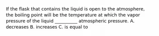 If the flask that contains the liquid is open to the atmosphere, the boiling point will be the temperature at which the vapor pressure of the liquid __________ atmospheric pressure. A. decreases B. increases C. is equal to