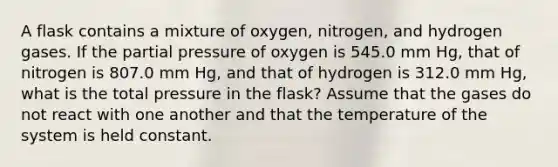 A flask contains a mixture of oxygen, nitrogen, and hydrogen gases. If the partial pressure of oxygen is 545.0 mm Hg, that of nitrogen is 807.0 mm Hg, and that of hydrogen is 312.0 mm Hg, what is the total pressure in the flask? Assume that the gases do not react with one another and that the temperature of the system is held constant.