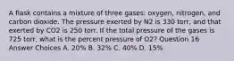 A flask contains a mixture of three gases: oxygen, nitrogen, and carbon dioxide. The pressure exerted by N2 is 330 torr, and that exerted by CO2 is 250 torr. If the total pressure of the gases is 725 torr, what is the percent pressure of O2? Question 16 Answer Choices A. 20% B. 32% C. 40% D. 15%