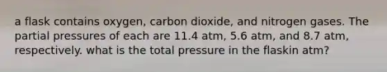 a flask contains oxygen, carbon dioxide, and nitrogen gases. The partial pressures of each are 11.4 atm, 5.6 atm, and 8.7 atm, respectively. what is the total pressure in the flaskin atm?