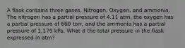 A flask contains three gases, Nitrogen, Oxygen, and ammonia. The nitrogen has a partial pressure of 4.11 atm, the oxygen has a partial pressure of 660 torr, and the ammonia has a partial pressure of 1,179 kPa. What it the total pressure in the flask expressed in atm?